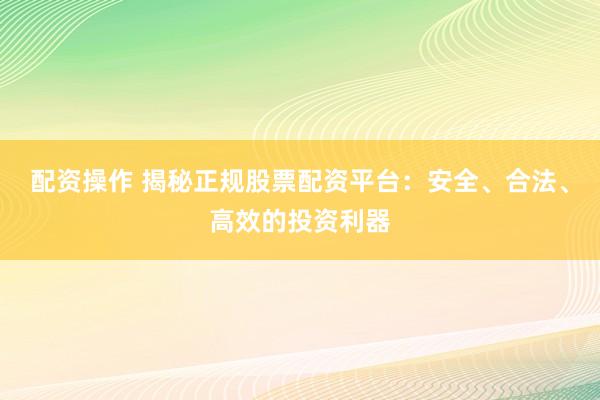 配资操作 揭秘正规股票配资平台：安全、合法、高效的投资利器