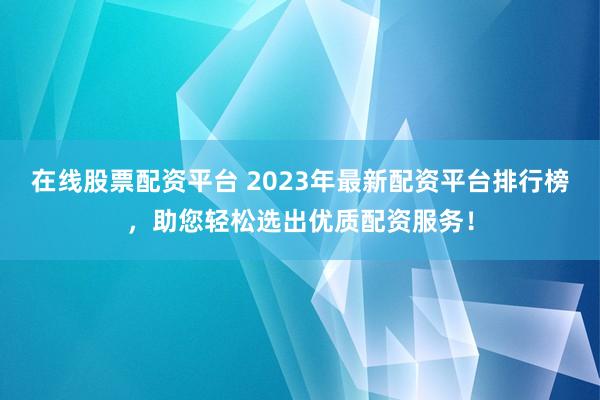 在线股票配资平台 2023年最新配资平台排行榜，助您轻松选出优质配资服务！