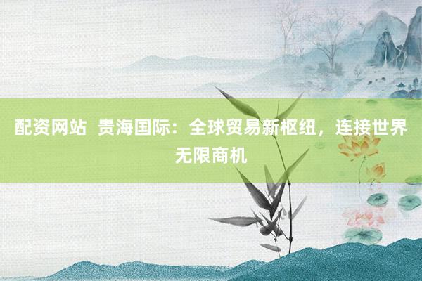 配资网站  贵海国际：全球贸易新枢纽，连接世界无限商机