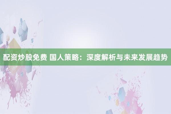 配资炒股免费 国人策略：深度解析与未来发展趋势