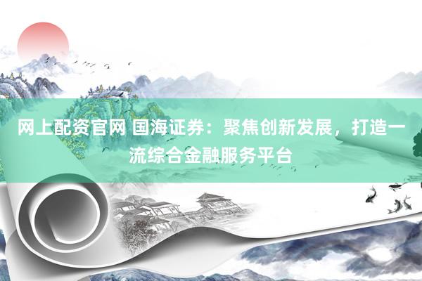 网上配资官网 国海证券：聚焦创新发展，打造一流综合金融服务平台