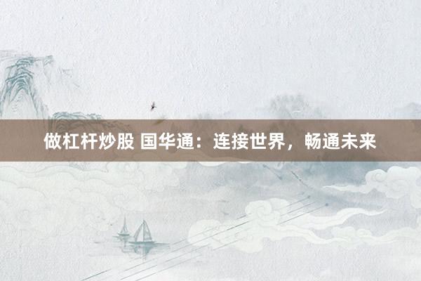 做杠杆炒股 国华通：连接世界，畅通未来