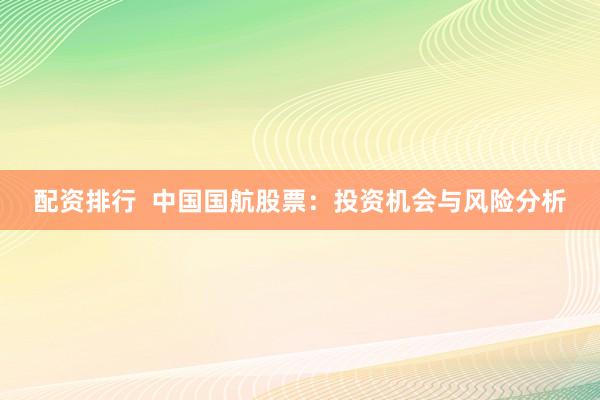 配资排行  中国国航股票：投资机会与风险分析