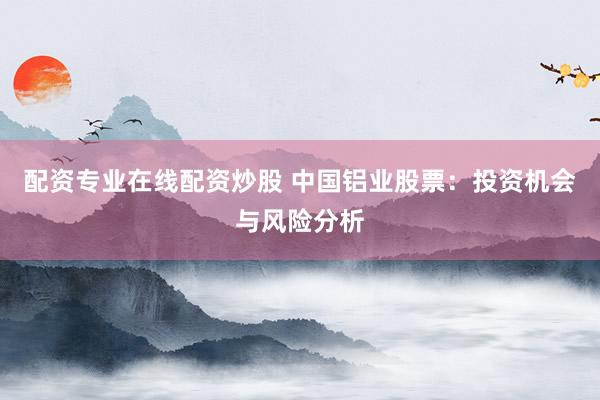 配资专业在线配资炒股 中国铝业股票：投资机会与风险分析