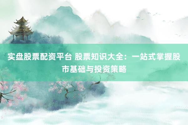 实盘股票配资平台 股票知识大全：一站式掌握股市基础与投资策略