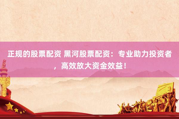 正规的股票配资 黑河股票配资：专业助力投资者，高效放大资金效益！