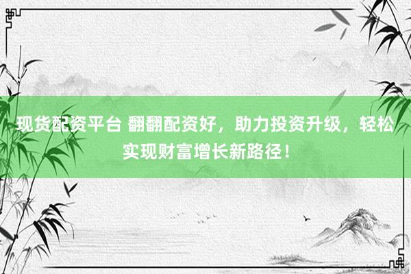 现货配资平台 翻翻配资好，助力投资升级，轻松实现财富增长新路径！