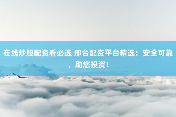 在线炒股配资看必选 邢台配资平台精选：安全可靠，助您投资！