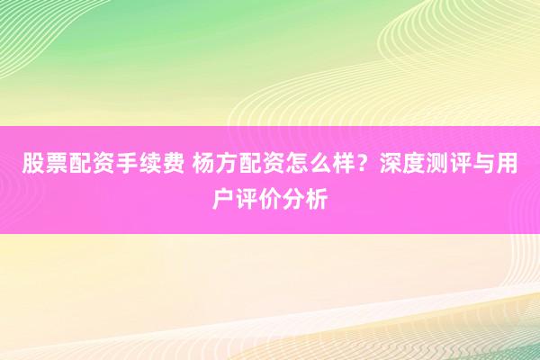 股票配资手续费 杨方配资怎么样？深度测评与用户评价分析