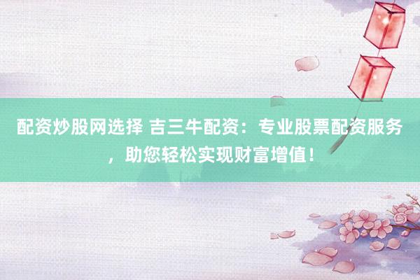 配资炒股网选择 吉三牛配资：专业股票配资服务，助您轻松实现财富增值！