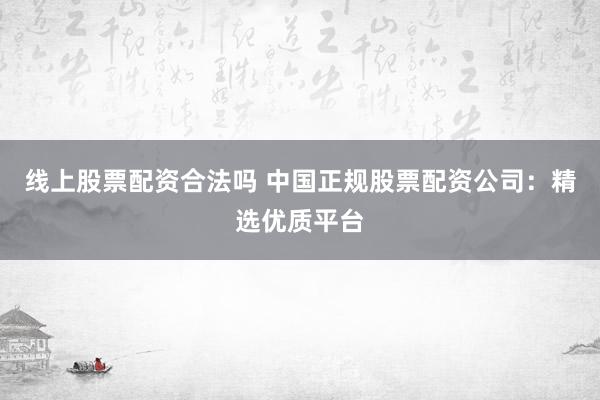 线上股票配资合法吗 中国正规股票配资公司：精选优质平台
