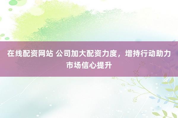 在线配资网站 公司加大配资力度，增持行动助力市场信心提升