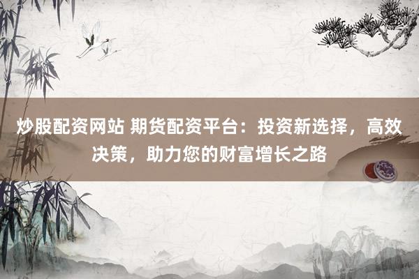 炒股配资网站 期货配资平台：投资新选择，高效决策，助力您的财富增长之路