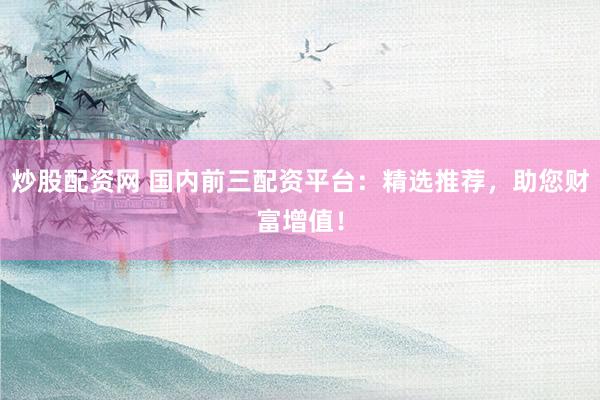 炒股配资网 国内前三配资平台：精选推荐，助您财富增值！