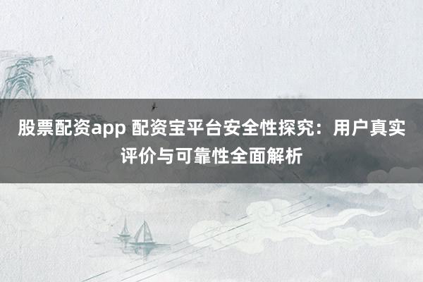 股票配资app 配资宝平台安全性探究：用户真实评价与可靠性全面解析