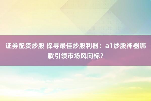 证券配资炒股 探寻最佳炒股利器：a1炒股神器哪款引领市场风向标？