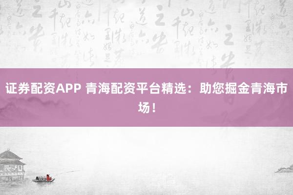 证券配资APP 青海配资平台精选：助您掘金青海市场！