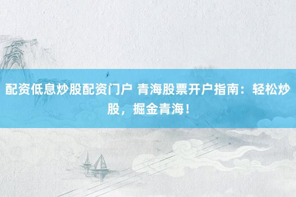 配资低息炒股配资门户 青海股票开户指南：轻松炒股，掘金青海！