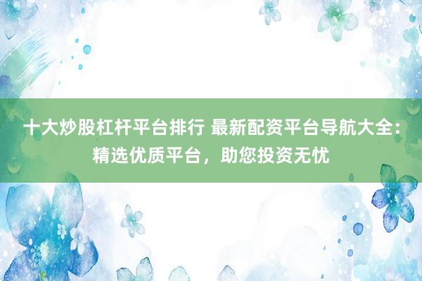 十大炒股杠杆平台排行 最新配资平台导航大全：精选优质平台，助您投资无忧