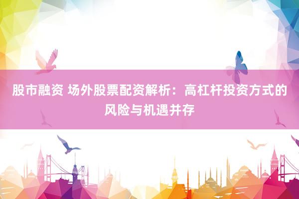 股市融资 场外股票配资解析：高杠杆投资方式的风险与机遇并存