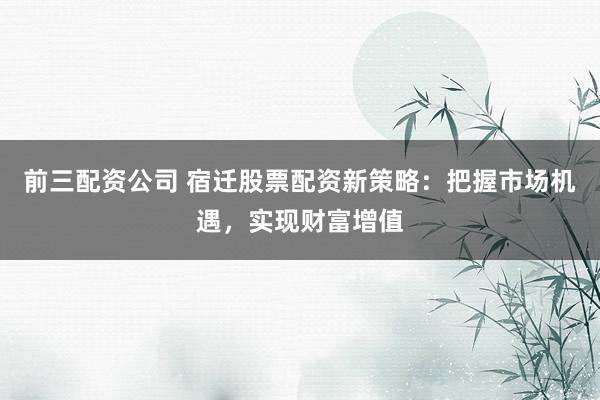 前三配资公司 宿迁股票配资新策略:把握市场机遇,实现财富增值
