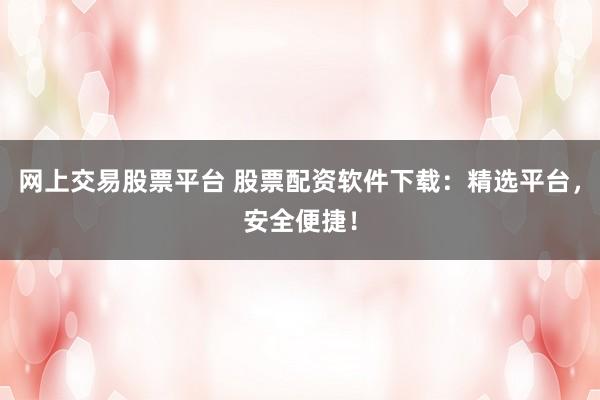 网上交易股票平台 股票配资软件下载：精选平台，安全便捷！
