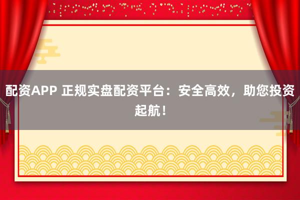 配资APP 正规实盘配资平台:安全高效,助您投资起航!