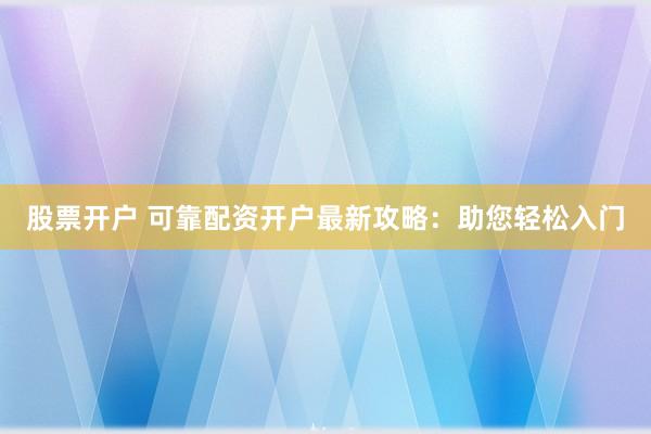 股票开户 可靠配资开户最新攻略：助您轻松入门