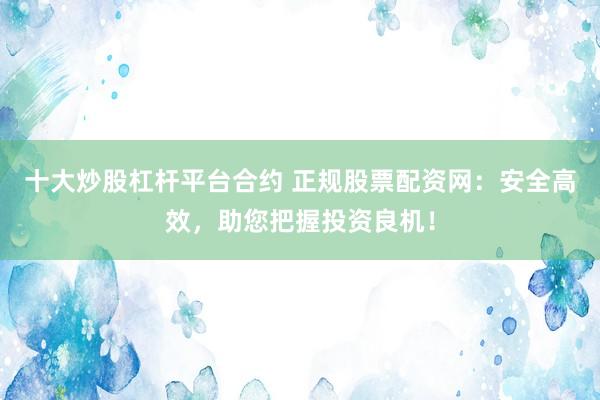 十大炒股杠杆平台合约 正规股票配资网:安全高效,助您把握投资良机!