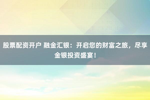 股票配资开户 融金汇银:开启您的财富之旅,尽享金银投资盛宴!