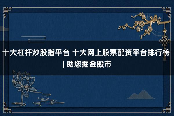 十大杠杆炒股指平台 十大网上股票配资平台排行榜 | 助您掘金股市