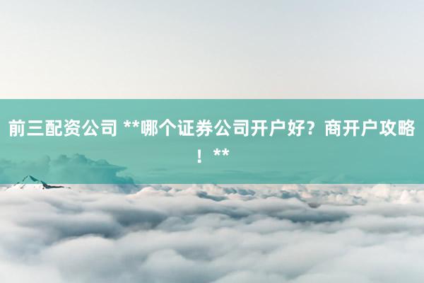 前三配资公司 **哪个证券公司开户好？商开户攻略！**