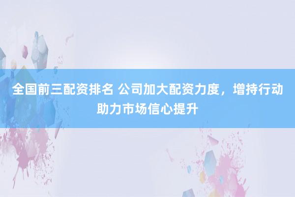 全国前三配资排名 公司加大配资力度,增持行动助力市场信心提升