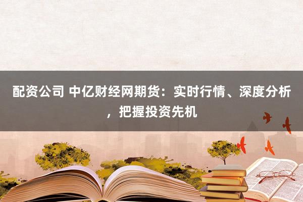 配资公司 中亿财经网期货:实时行情、深度分析,把握投资先机