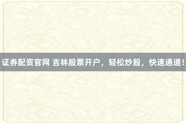 证券配资官网 吉林股票开户，轻松炒股，快速通道！