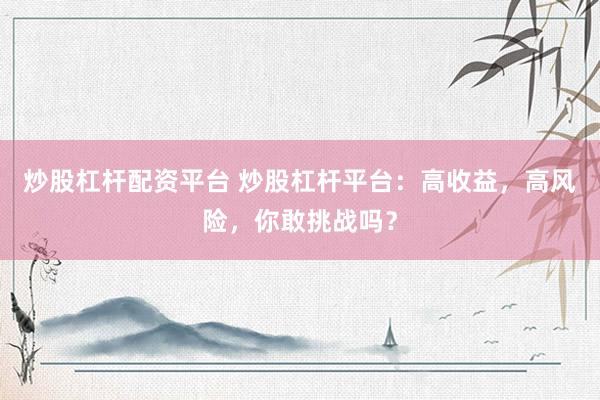 炒股杠杆配资平台 炒股杠杆平台：高收益，高风险，你敢挑战吗？