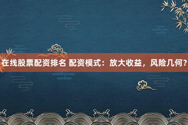 在线股票配资排名 配资模式：放大收益，风险几何？