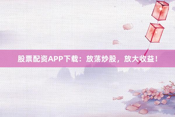 股票配资APP下载：放荡炒股，放大收益！