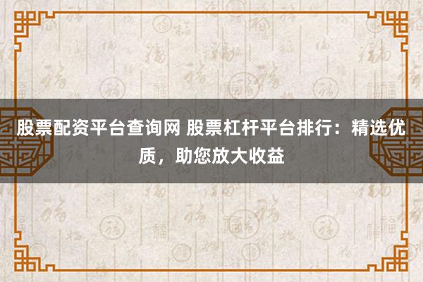 股票配资平台查询网 股票杠杆平台排行:精选优质,助您放大收益