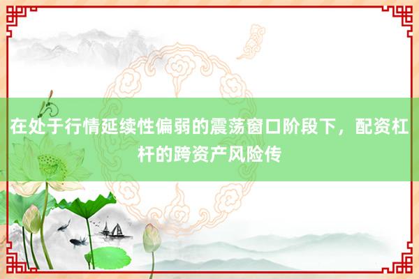 在处于行情延续性偏弱的震荡窗口阶段下,配资杠杆的跨资产风险传