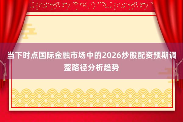 当下时点国际金融市场中的2026炒股配资预期调整路径分析趋势