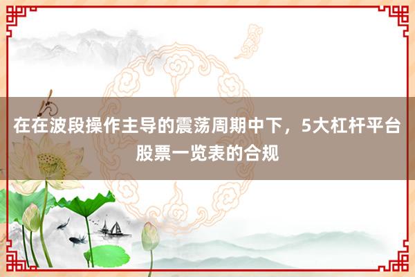 在在波段操作主导的震荡周期中下,5大杠杆平台股票一览表的合规