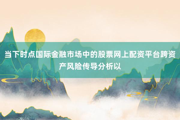 当下时点国际金融市场中的股票网上配资平台跨资产风险传导分析以