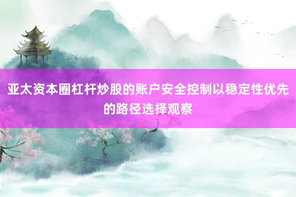 亚太资本圈杠杆炒股的账户安全控制以稳定性优先的路径选择观察
