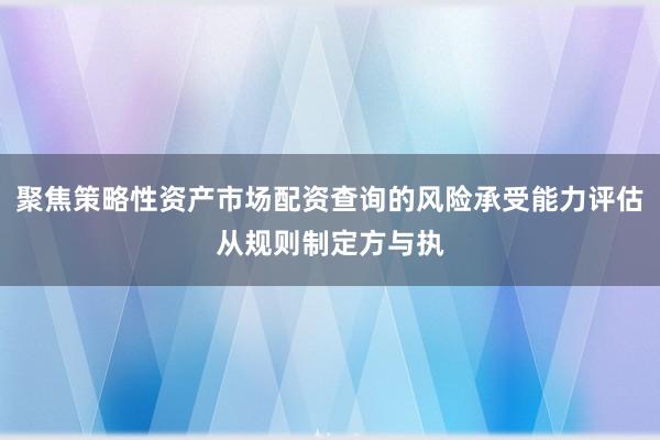聚焦策略性资产市场配资查询的风险承受能力评估从规则制定方与执