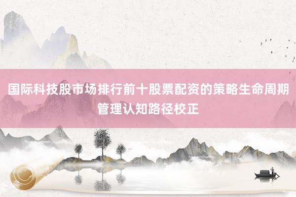 国际科技股市场排行前十股票配资的策略生命周期管理认知路径校正