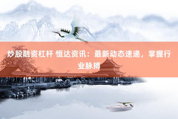 炒股融资杠杆 恒达资讯：最新动态速递，掌握行业脉搏