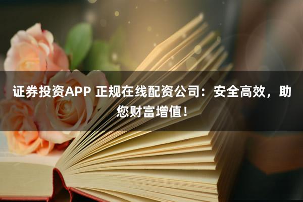 证券投资APP 正规在线配资公司：安全高效，助您财富增值！