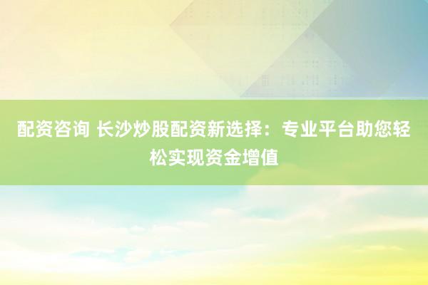 配资咨询 长沙炒股配资新选择：专业平台助您轻松实现资金增值