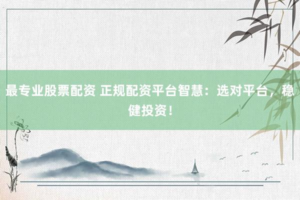 最专业股票配资 正规配资平台智慧：选对平台，稳健投资！